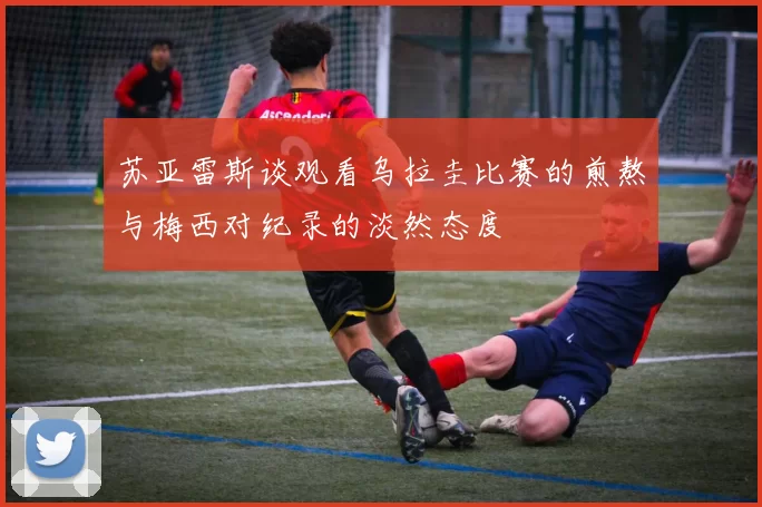 苏亚雷斯谈观看乌拉圭比赛的煎熬与梅西对纪录的淡然态度