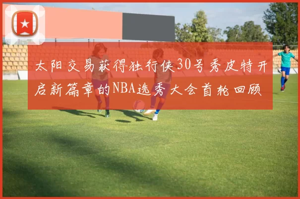 太阳交易获得独行侠30号秀皮特开启新篇章的NBA选秀大会首轮回顾